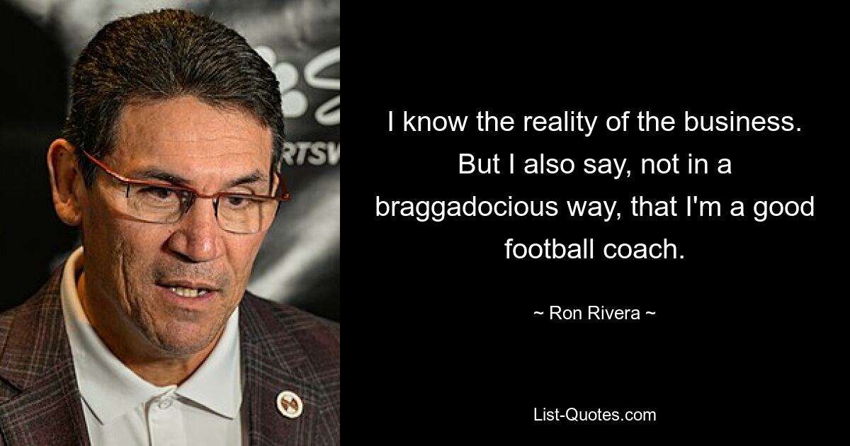 I know the reality of the business. But I also say, not in a braggadocious way, that I'm a good football coach. — © Ron Rivera