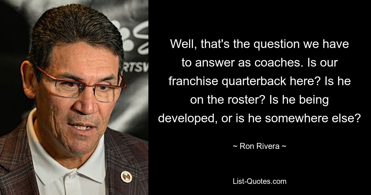 Well, that's the question we have to answer as coaches. Is our franchise quarterback here? Is he on the roster? Is he being developed, or is he somewhere else? — © Ron Rivera