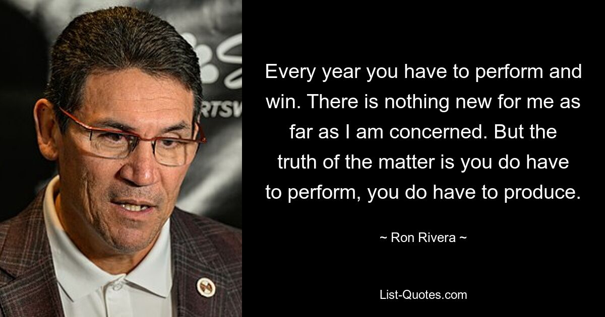 Every year you have to perform and win. There is nothing new for me as far as I am concerned. But the truth of the matter is you do have to perform, you do have to produce. — © Ron Rivera