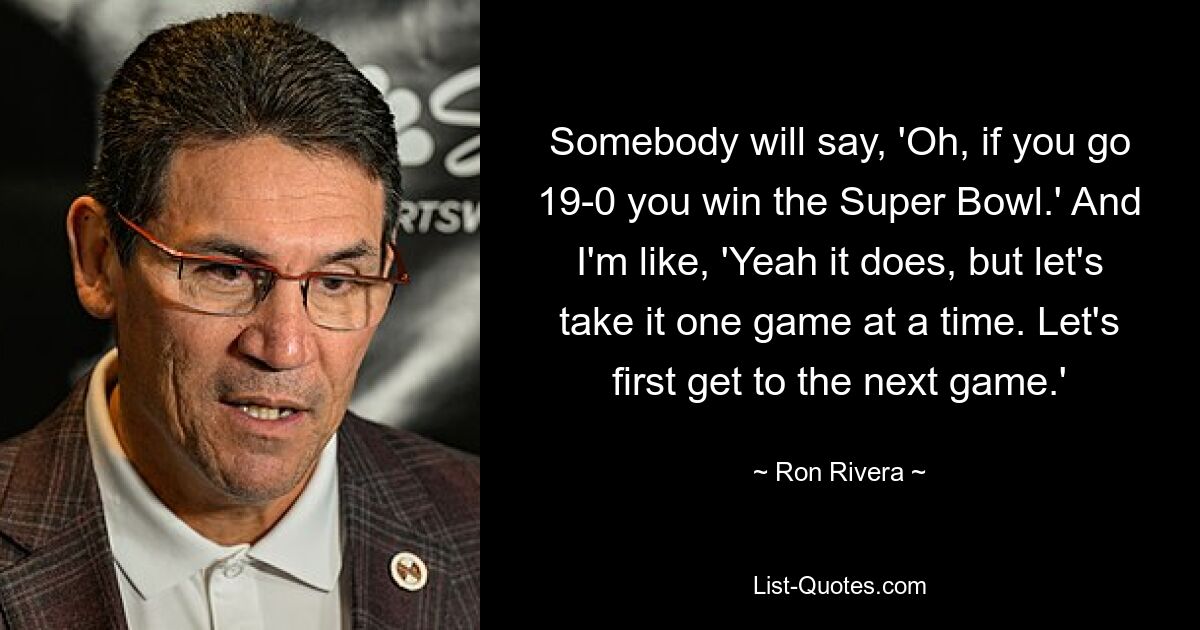 Somebody will say, 'Oh, if you go 19-0 you win the Super Bowl.' And I'm like, 'Yeah it does, but let's take it one game at a time. Let's first get to the next game.' — © Ron Rivera