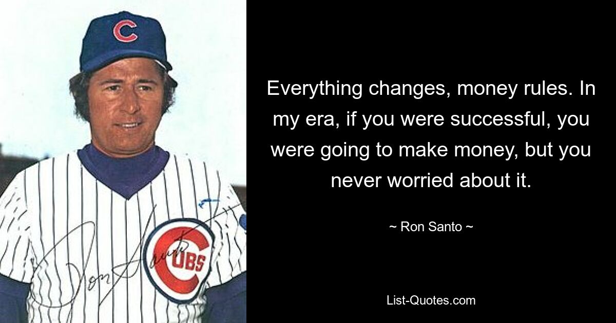 Everything changes, money rules. In my era, if you were successful, you were going to make money, but you never worried about it. — © Ron Santo