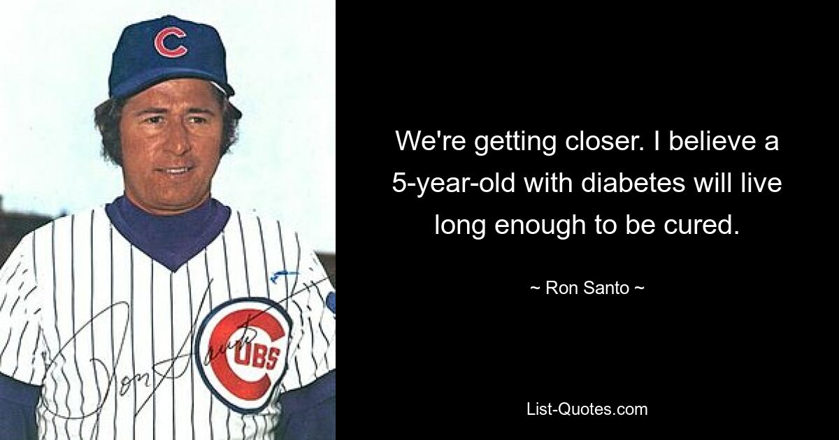 We're getting closer. I believe a 5-year-old with diabetes will live long enough to be cured. — © Ron Santo