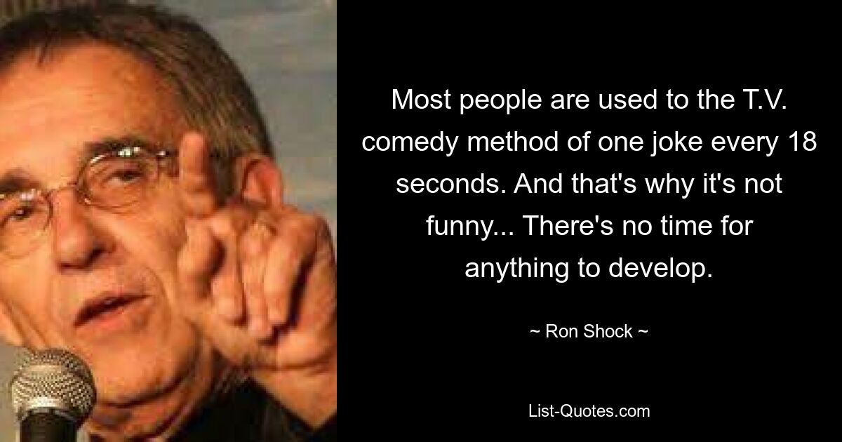 Most people are used to the T.V. comedy method of one joke every 18 seconds. And that's why it's not funny... There's no time for anything to develop. — © Ron Shock