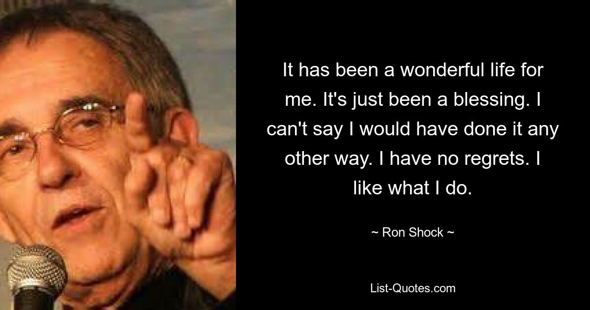 It has been a wonderful life for me. It's just been a blessing. I can't say I would have done it any other way. I have no regrets. I like what I do. — © Ron Shock