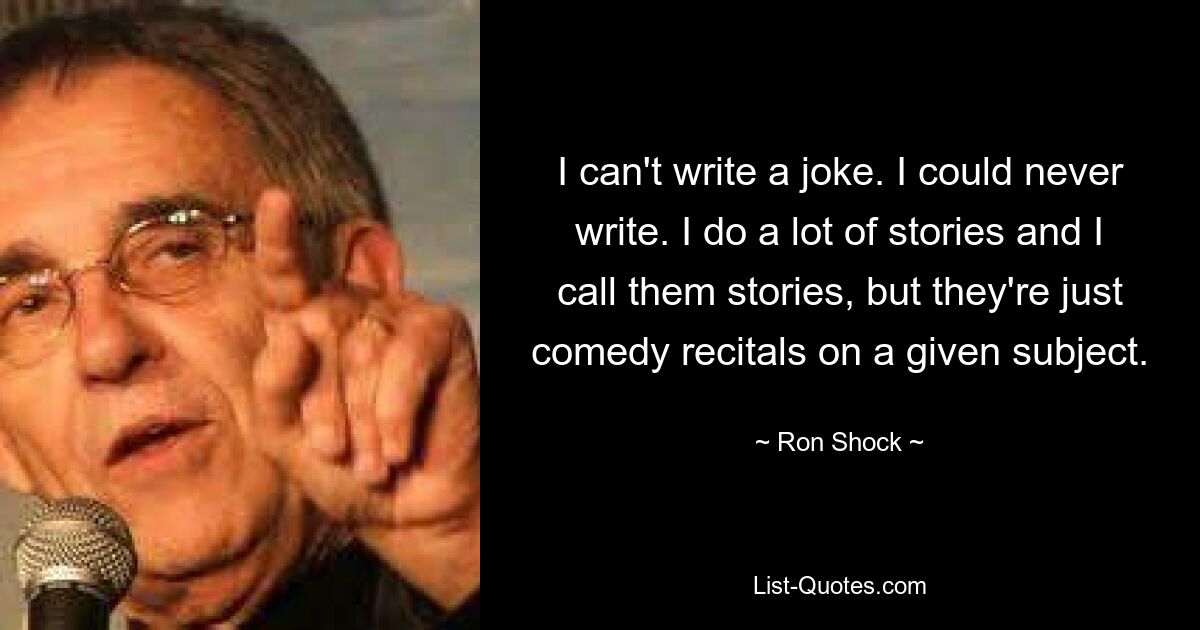 I can't write a joke. I could never write. I do a lot of stories and I call them stories, but they're just comedy recitals on a given subject. — © Ron Shock