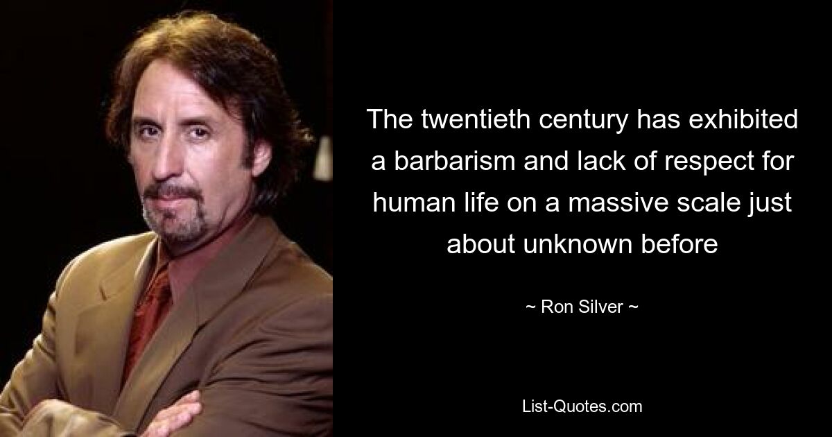 The twentieth century has exhibited a barbarism and lack of respect for human life on a massive scale just about unknown before — © Ron Silver