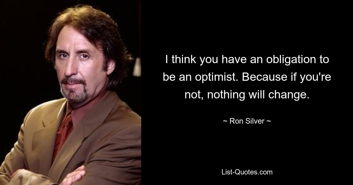 I think you have an obligation to be an optimist. Because if you're not, nothing will change. — © Ron Silver