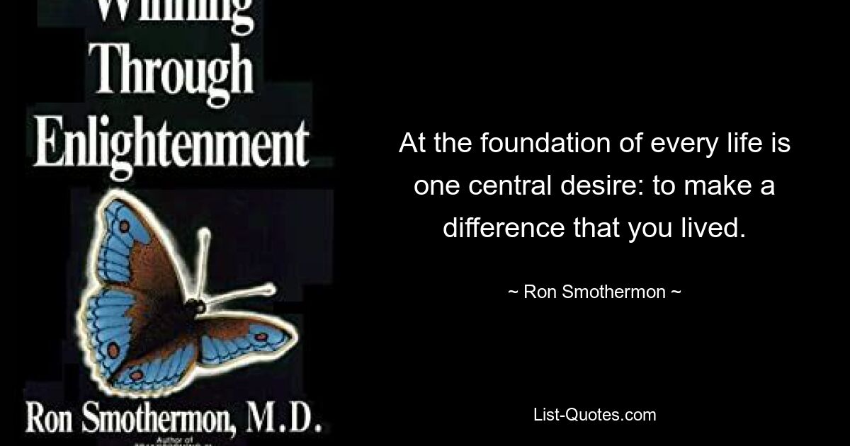 At the foundation of every life is one central desire: to make a difference that you lived. — © Ron Smothermon