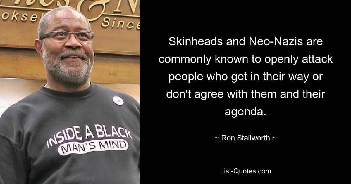 Skinheads and Neo-Nazis are commonly known to openly attack people who get in their way or don't agree with them and their agenda. — © Ron Stallworth