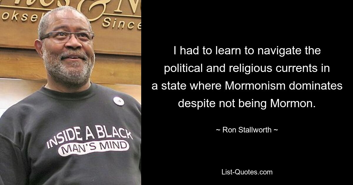 I had to learn to navigate the political and religious currents in a state where Mormonism dominates despite not being Mormon. — © Ron Stallworth