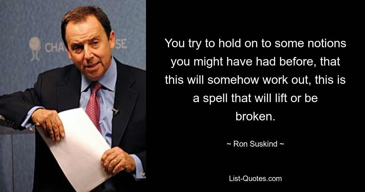 You try to hold on to some notions you might have had before, that this will somehow work out, this is a spell that will lift or be broken. — © Ron Suskind