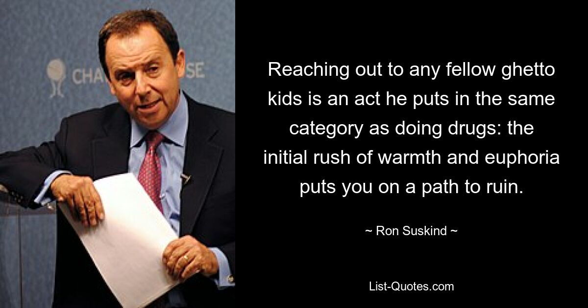 Reaching out to any fellow ghetto kids is an act he puts in the same category as doing drugs: the initial rush of warmth and euphoria puts you on a path to ruin. — © Ron Suskind