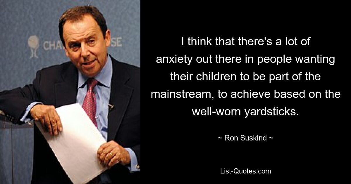 I think that there's a lot of anxiety out there in people wanting their children to be part of the mainstream, to achieve based on the well-worn yardsticks. — © Ron Suskind