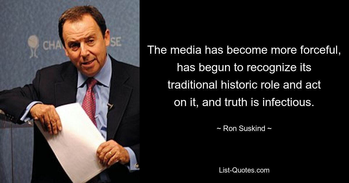 The media has become more forceful, has begun to recognize its traditional historic role and act on it, and truth is infectious. — © Ron Suskind