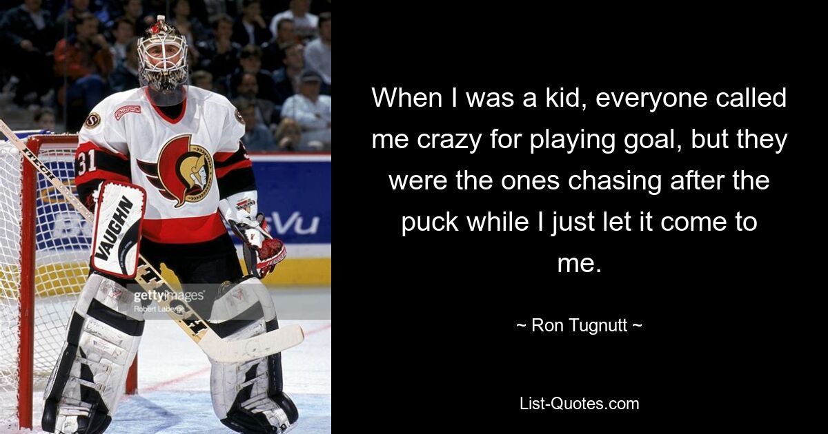 When I was a kid, everyone called me crazy for playing goal, but they were the ones chasing after the puck while I just let it come to me. — © Ron Tugnutt