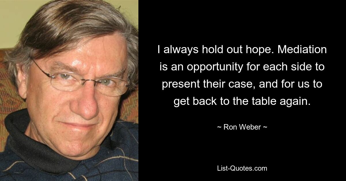 I always hold out hope. Mediation is an opportunity for each side to present their case, and for us to get back to the table again. — © Ron Weber