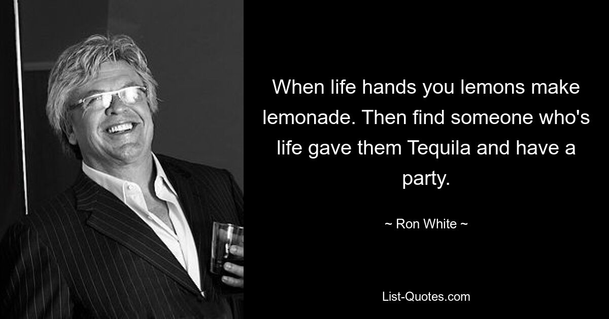 When life hands you lemons make lemonade. Then find someone who's life gave them Tequila and have a party. — © Ron White