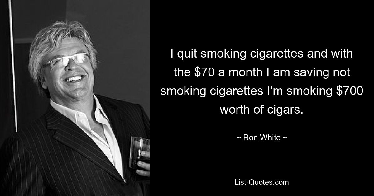 I quit smoking cigarettes and with the $70 a month I am saving not smoking cigarettes I'm smoking $700 worth of cigars. — © Ron White