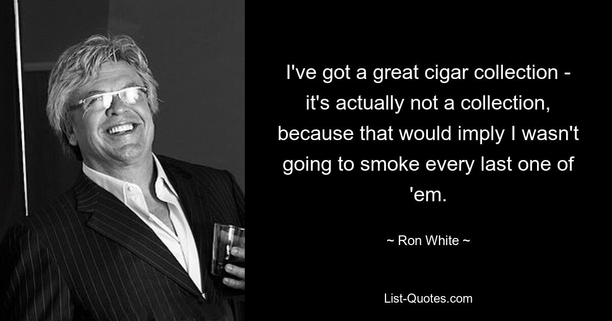 I've got a great cigar collection - it's actually not a collection, because that would imply I wasn't going to smoke every last one of 'em. — © Ron White