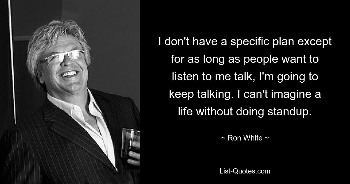 I don't have a specific plan except for as long as people want to listen to me talk, I'm going to keep talking. I can't imagine a life without doing standup. — © Ron White