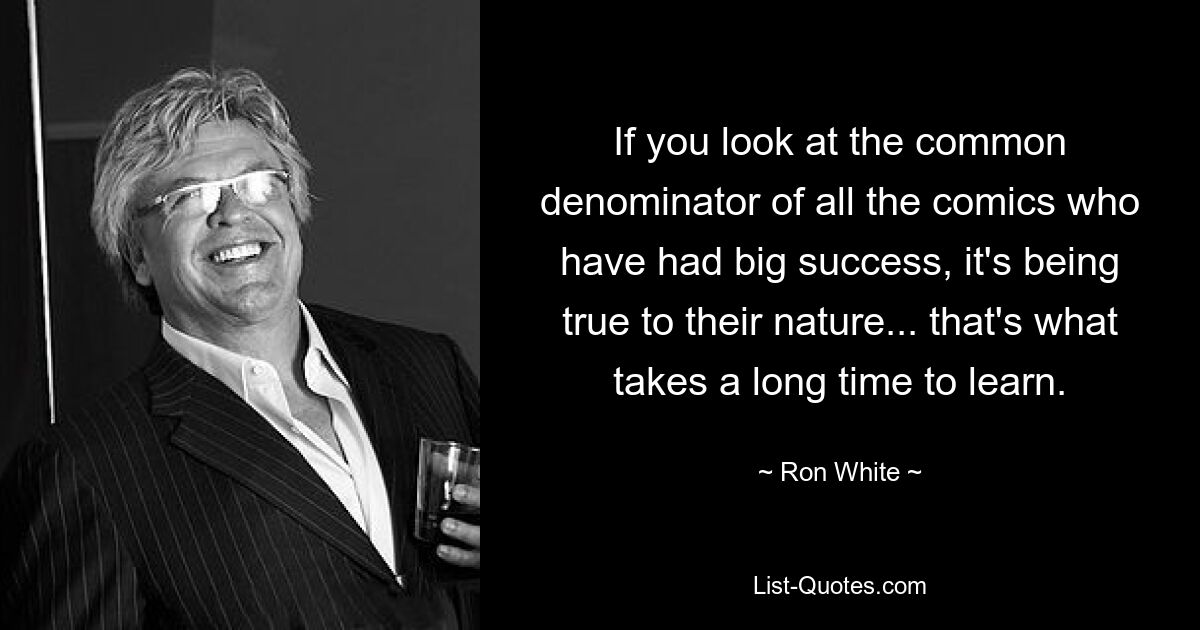 If you look at the common denominator of all the comics who have had big success, it's being true to their nature... that's what takes a long time to learn. — © Ron White