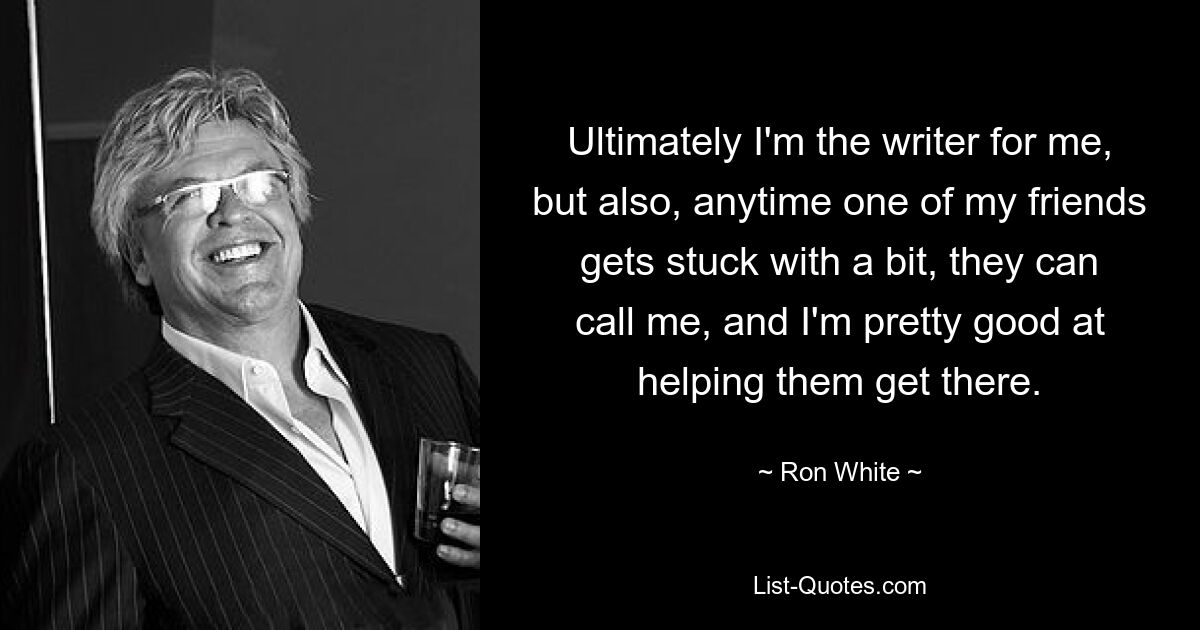 Ultimately I'm the writer for me, but also, anytime one of my friends gets stuck with a bit, they can call me, and I'm pretty good at helping them get there. — © Ron White