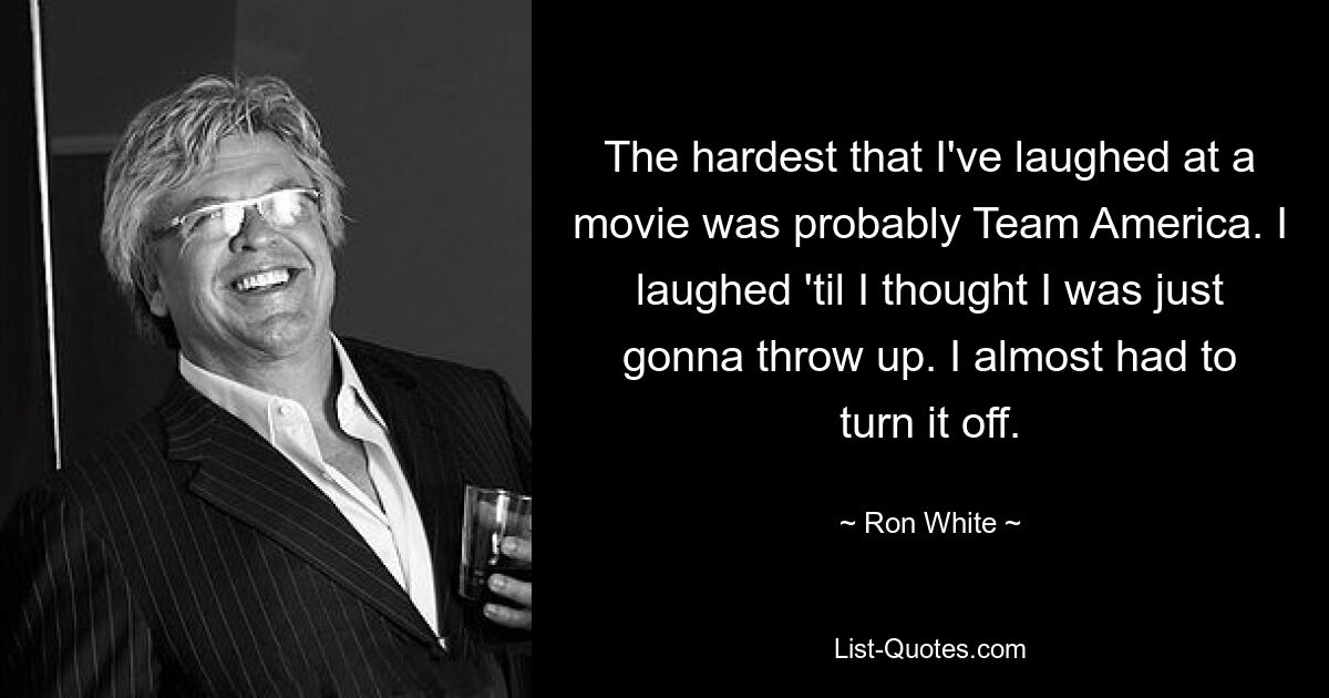 The hardest that I've laughed at a movie was probably Team America. I laughed 'til I thought I was just gonna throw up. I almost had to turn it off. — © Ron White