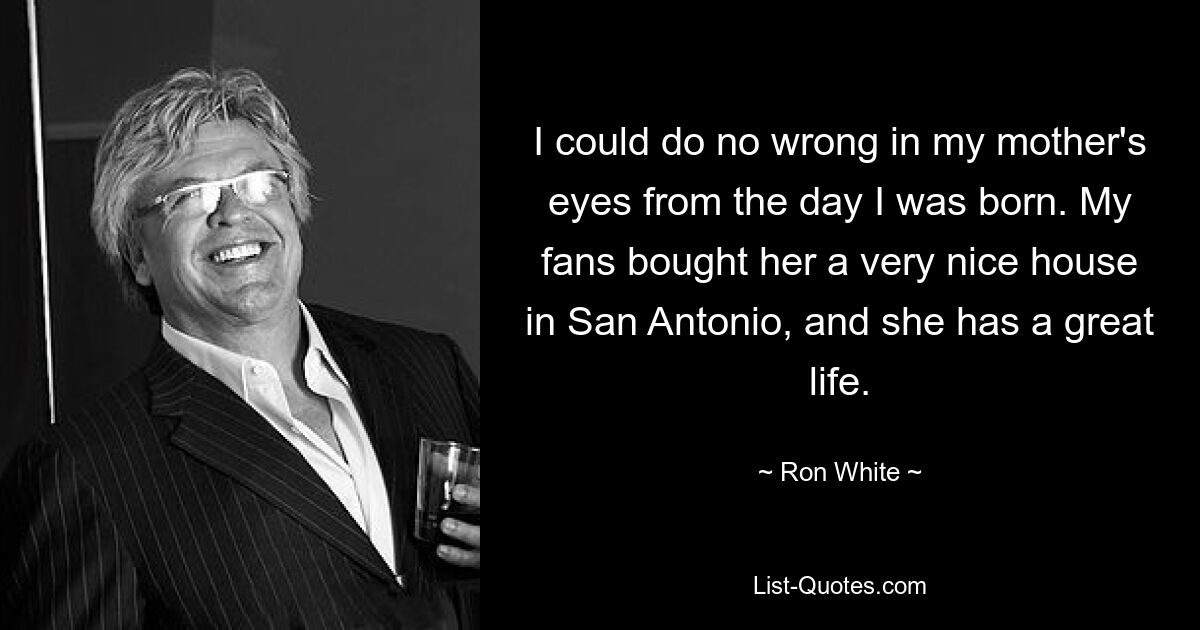 I could do no wrong in my mother's eyes from the day I was born. My fans bought her a very nice house in San Antonio, and she has a great life. — © Ron White