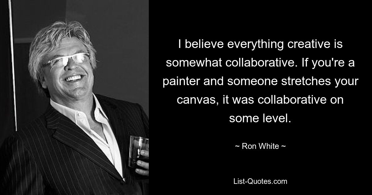 I believe everything creative is somewhat collaborative. If you're a painter and someone stretches your canvas, it was collaborative on some level. — © Ron White