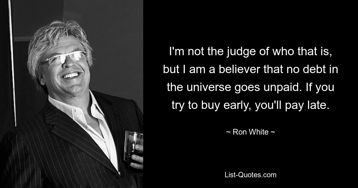 I'm not the judge of who that is, but I am a believer that no debt in the universe goes unpaid. If you try to buy early, you'll pay late. — © Ron White