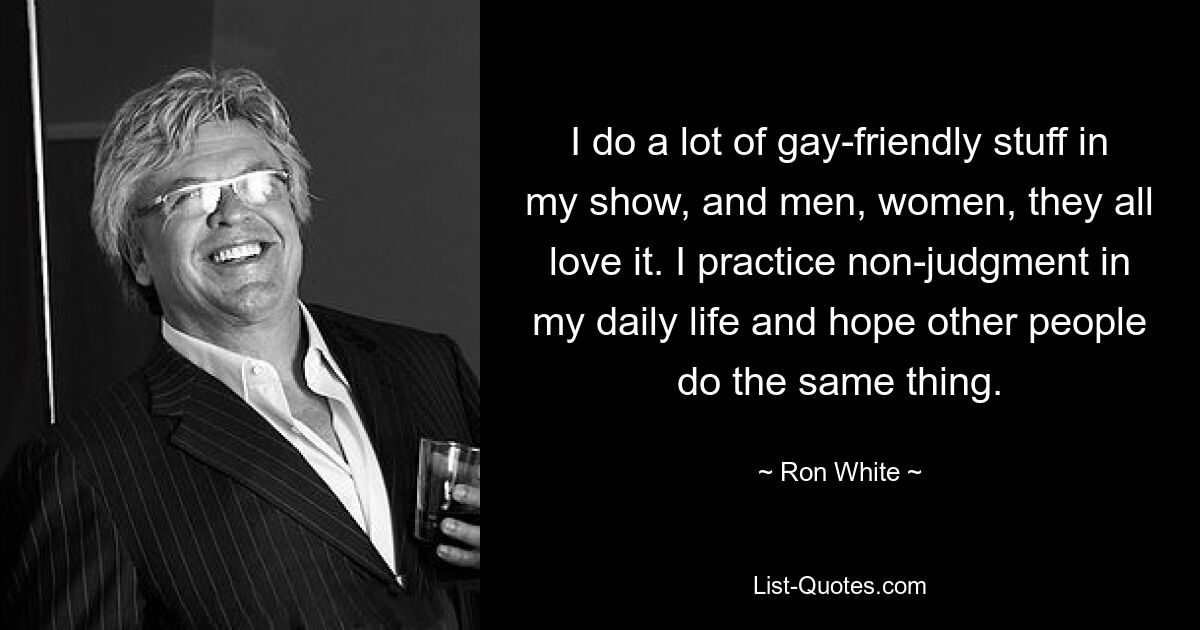 I do a lot of gay-friendly stuff in my show, and men, women, they all love it. I practice non-judgment in my daily life and hope other people do the same thing. — © Ron White