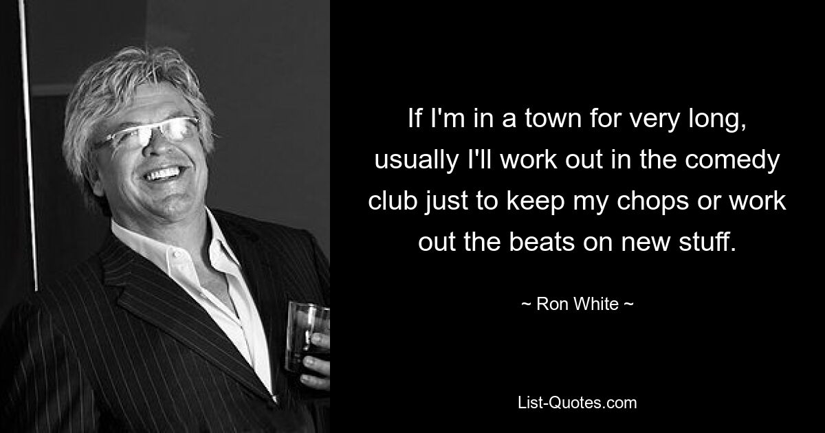 If I'm in a town for very long, usually I'll work out in the comedy club just to keep my chops or work out the beats on new stuff. — © Ron White