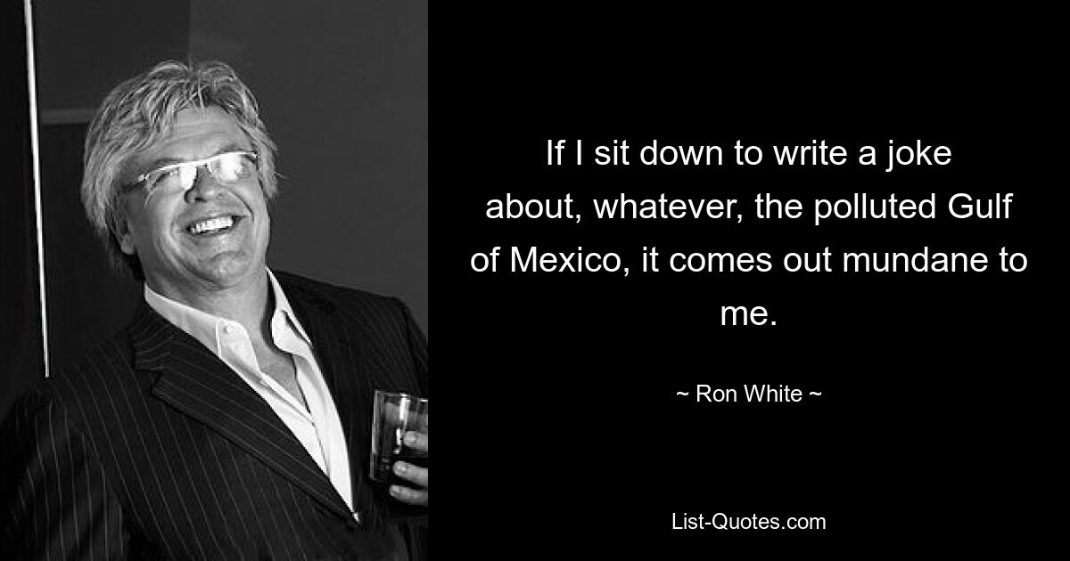 If I sit down to write a joke about, whatever, the polluted Gulf of Mexico, it comes out mundane to me. — © Ron White