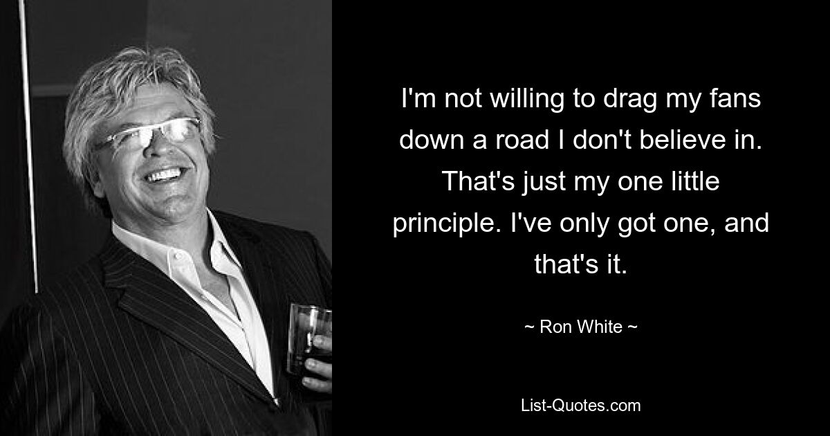 I'm not willing to drag my fans down a road I don't believe in. That's just my one little principle. I've only got one, and that's it. — © Ron White