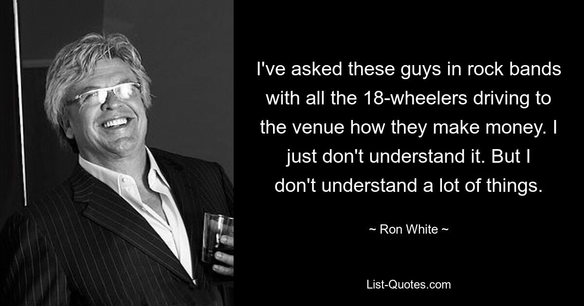 I've asked these guys in rock bands with all the 18-wheelers driving to the venue how they make money. I just don't understand it. But I don't understand a lot of things. — © Ron White