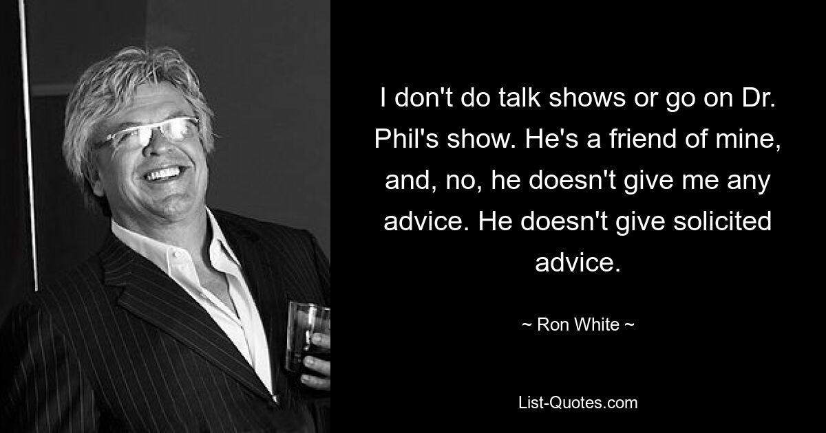 I don't do talk shows or go on Dr. Phil's show. He's a friend of mine, and, no, he doesn't give me any advice. He doesn't give solicited advice. — © Ron White