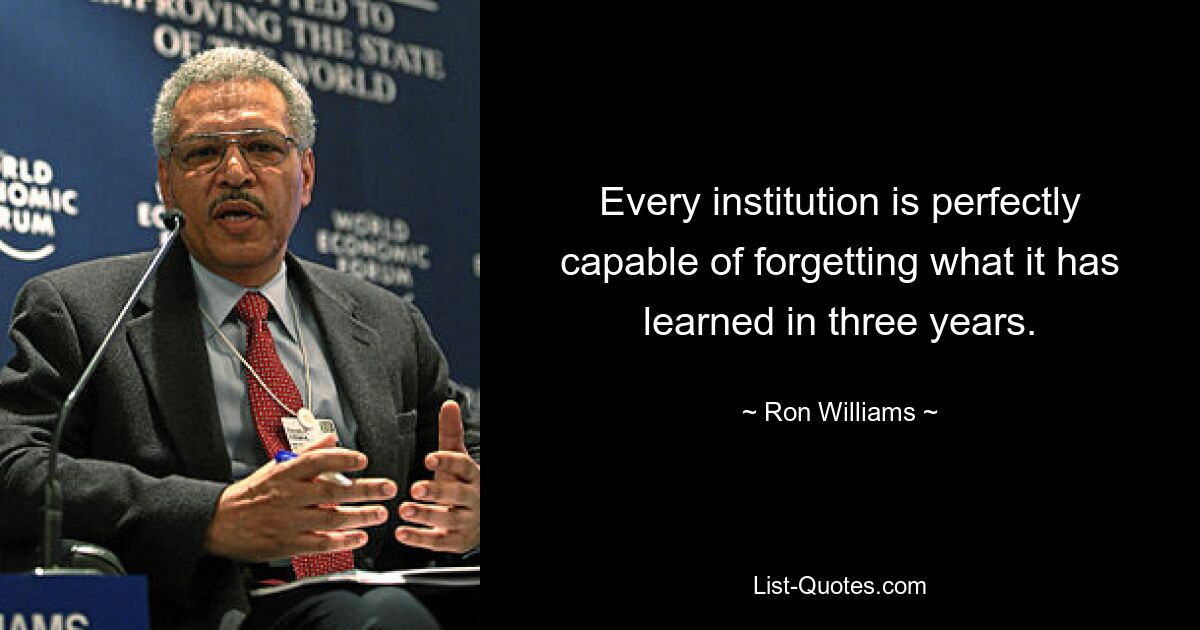 Every institution is perfectly capable of forgetting what it has learned in three years. — © Ron Williams