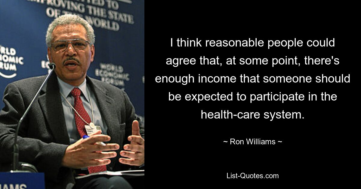 I think reasonable people could agree that, at some point, there's enough income that someone should be expected to participate in the health-care system. — © Ron Williams