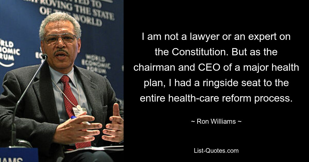 I am not a lawyer or an expert on the Constitution. But as the chairman and CEO of a major health plan, I had a ringside seat to the entire health-care reform process. — © Ron Williams