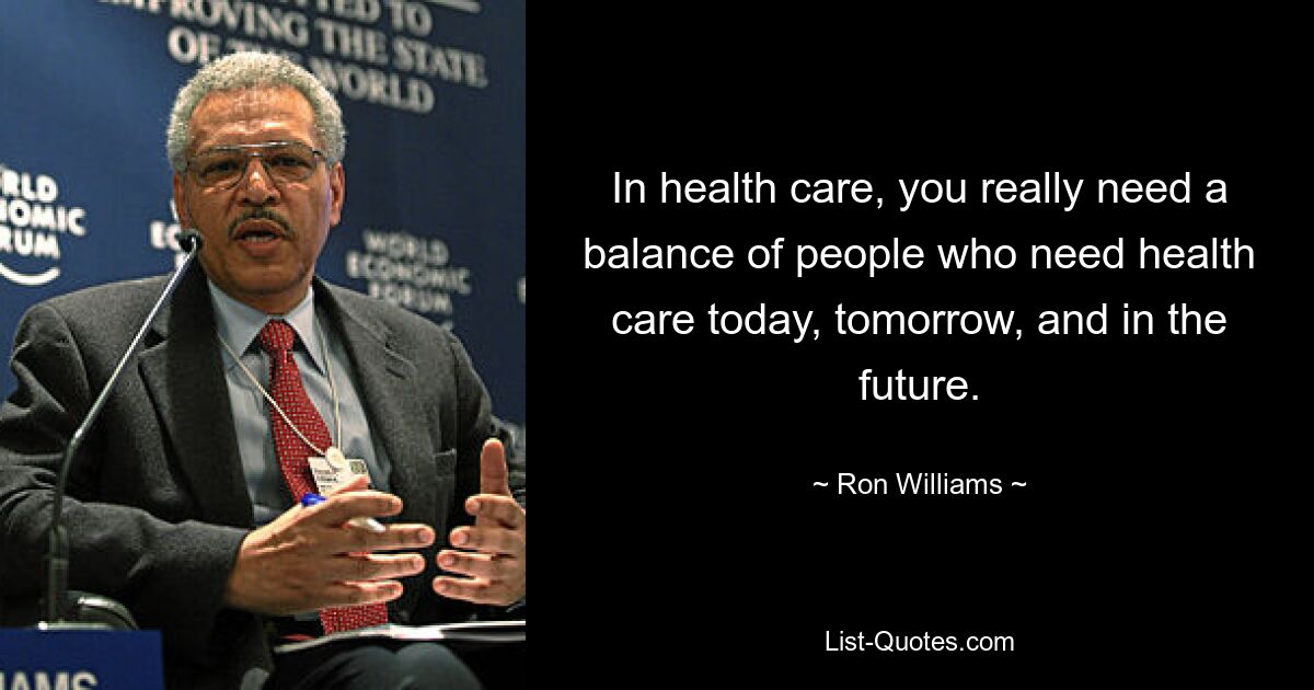 In health care, you really need a balance of people who need health care today, tomorrow, and in the future. — © Ron Williams