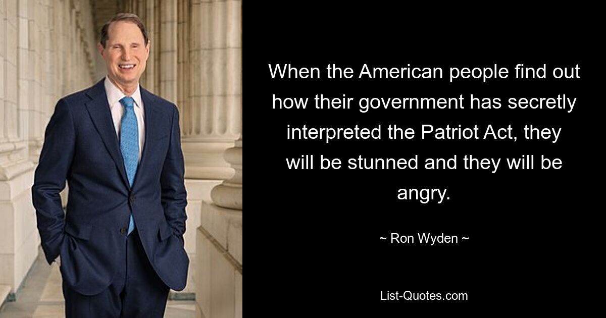 When the American people find out how their government has secretly interpreted the Patriot Act, they will be stunned and they will be angry. — © Ron Wyden