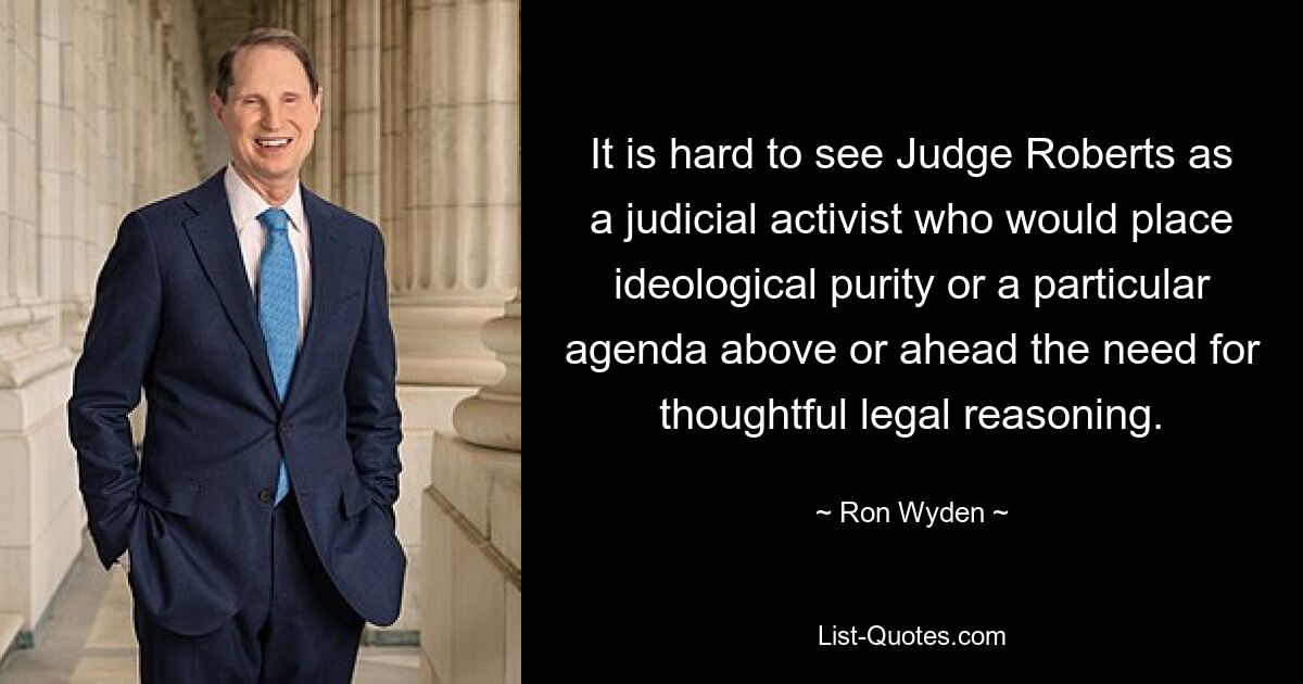 It is hard to see Judge Roberts as a judicial activist who would place ideological purity or a particular agenda above or ahead the need for thoughtful legal reasoning. — © Ron Wyden