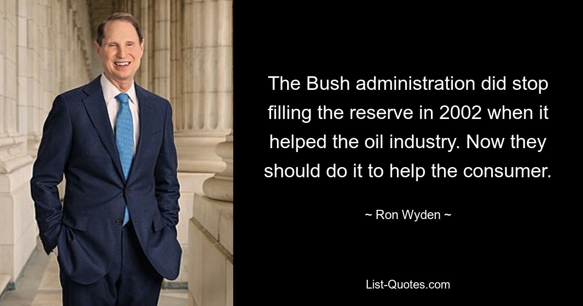 The Bush administration did stop filling the reserve in 2002 when it helped the oil industry. Now they should do it to help the consumer. — © Ron Wyden