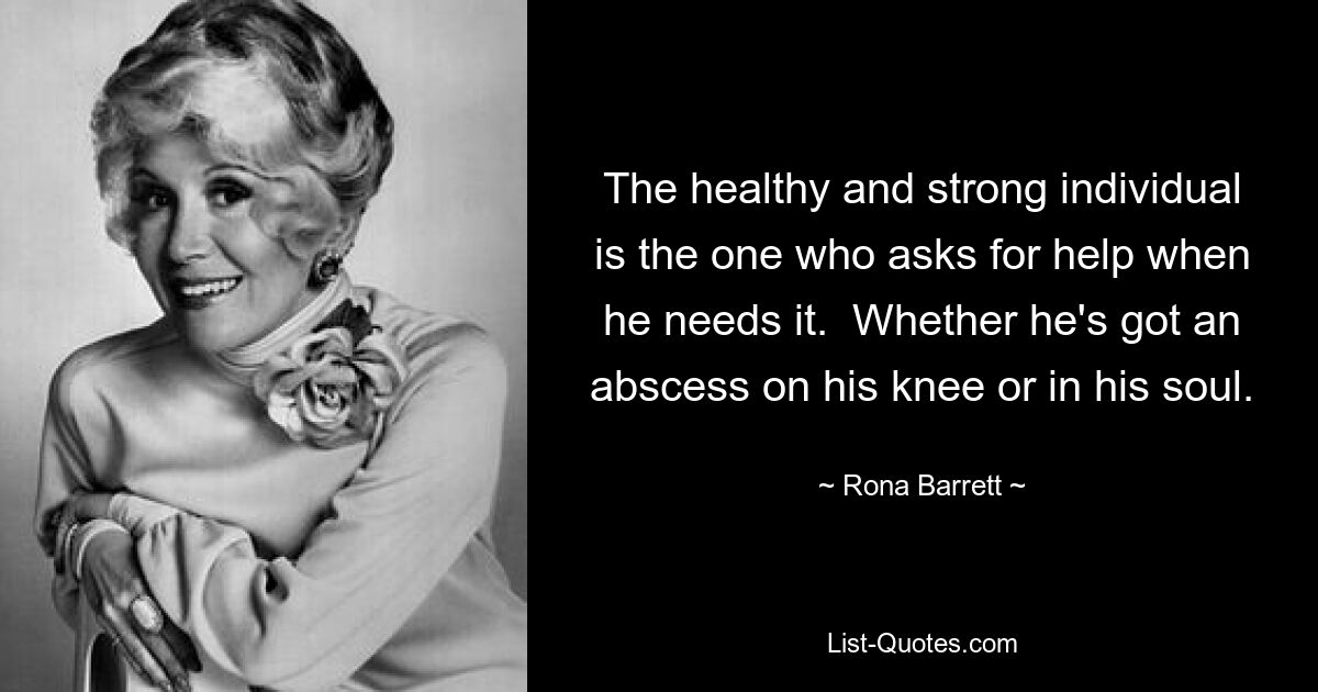 The healthy and strong individual is the one who asks for help when he needs it.  Whether he's got an abscess on his knee or in his soul. — © Rona Barrett