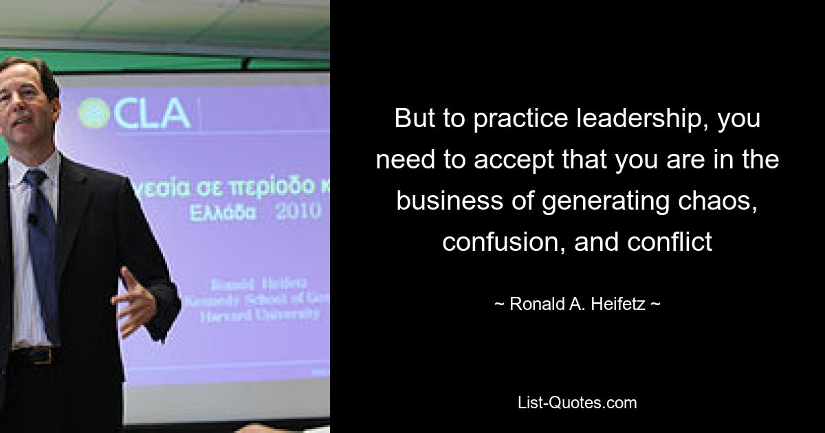 But to practice leadership, you need to accept that you are in the business of generating chaos, confusion, and conflict — © Ronald A. Heifetz