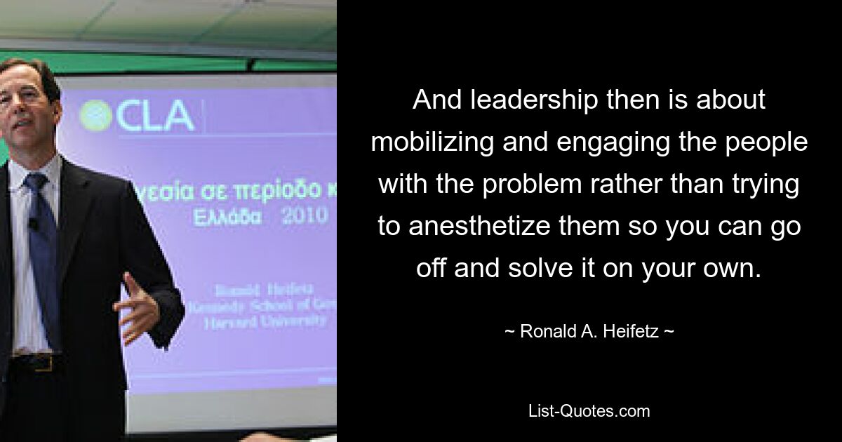 And leadership then is about mobilizing and engaging the people with the problem rather than trying to anesthetize them so you can go off and solve it on your own. — © Ronald A. Heifetz