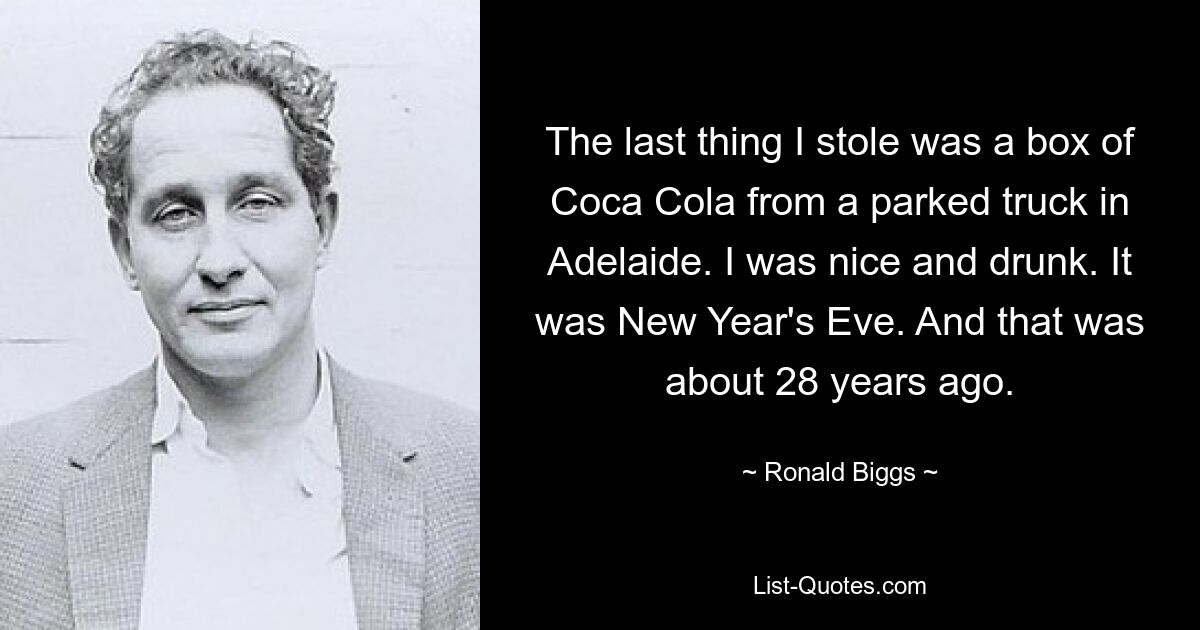 The last thing I stole was a box of Coca Cola from a parked truck in Adelaide. I was nice and drunk. It was New Year's Eve. And that was about 28 years ago. — © Ronald Biggs