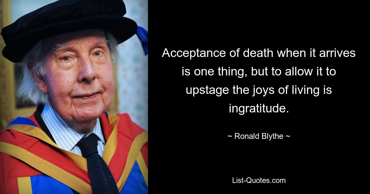 Acceptance of death when it arrives is one thing, but to allow it to upstage the joys of living is ingratitude. — © Ronald Blythe