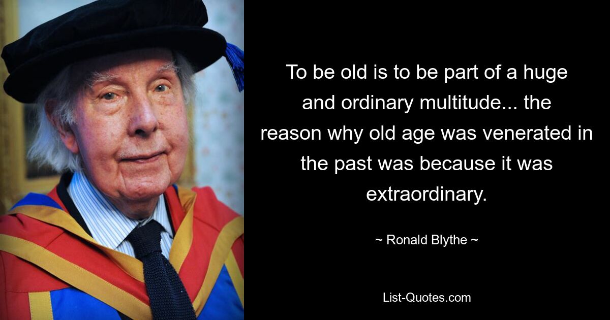 To be old is to be part of a huge and ordinary multitude... the reason why old age was venerated in the past was because it was extraordinary. — © Ronald Blythe