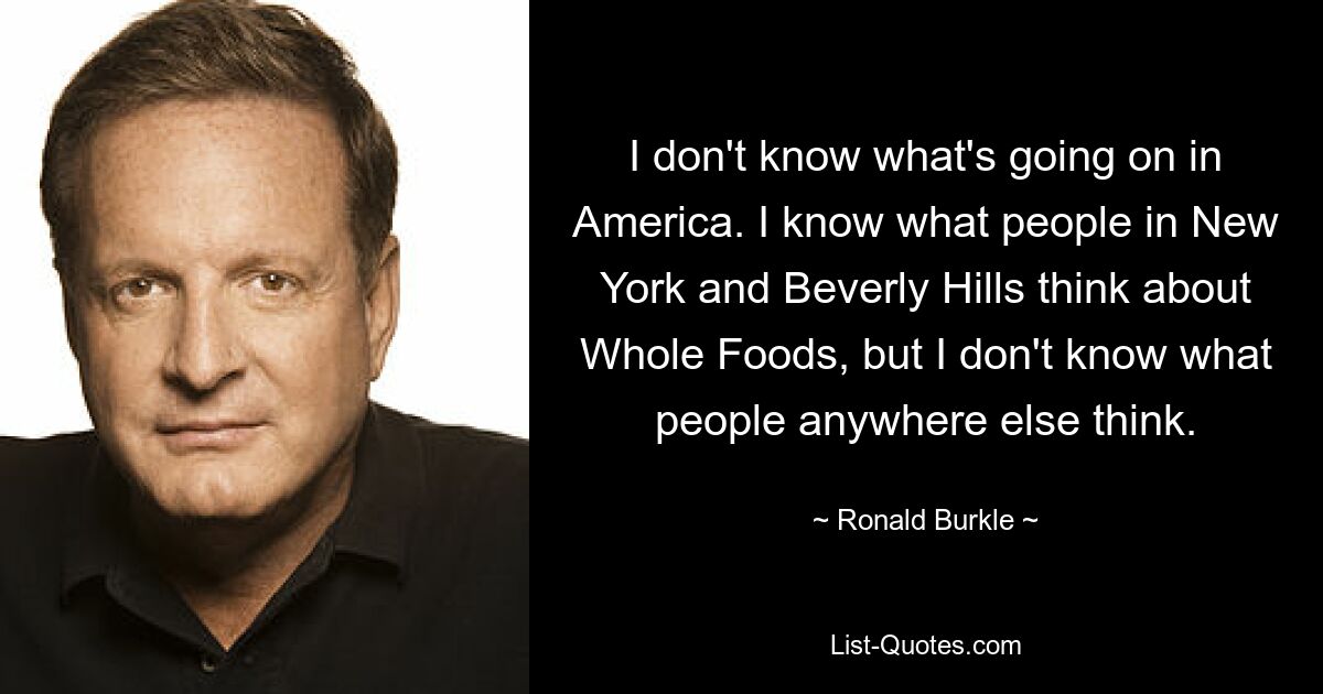 I don't know what's going on in America. I know what people in New York and Beverly Hills think about Whole Foods, but I don't know what people anywhere else think. — © Ronald Burkle